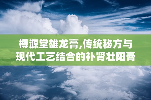 樽源堂雄龙膏,传统秘方与现代工艺结合的补肾壮阳膏方