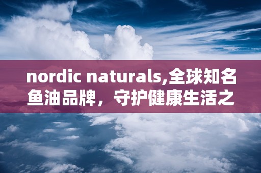 nordic naturals,全球知名鱼油品牌，守护健康生活之道