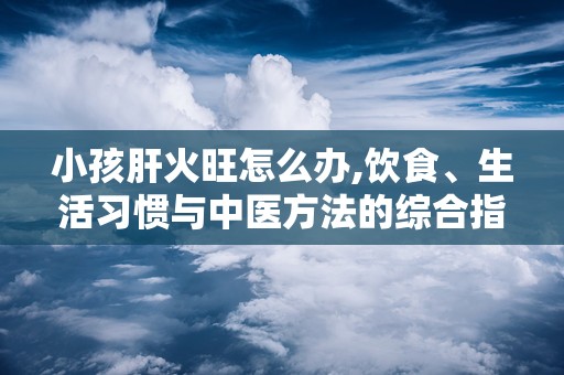 小孩肝火旺怎么办,饮食、生活习惯与中医方法的综合指南”