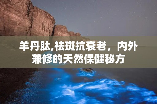 羊丹肽,祛斑抗衰老，内外兼修的天然保健秘方