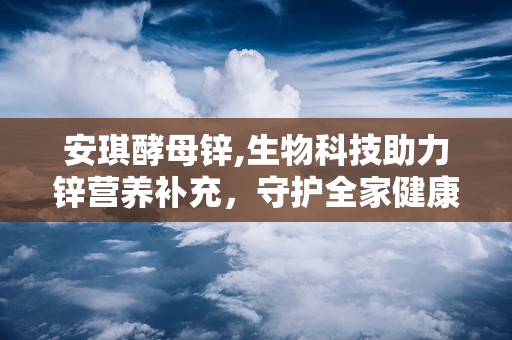 安琪酵母锌,生物科技助力锌营养补充，守护全家健康”