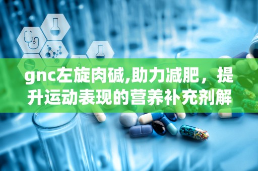 gnc左旋肉碱,助力减肥，提升运动表现的营养补充剂解析”
