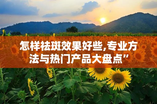 怎样祛斑效果好些,专业方法与热门产品大盘点”