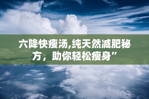 六降快瘦汤,纯天然减肥秘方，助你轻松瘦身”