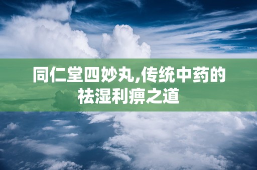 同仁堂四妙丸,传统中药的祛湿利痹之道