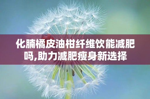 化腩橘皮油柑纤维饮能减肥吗,助力减肥瘦身新选择