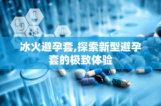 冰火避孕套,探索新型避孕套的极致体验
