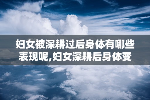 妇女被深耕过后身体有哪些表现呢,妇女深耕后身体变化的全面概述