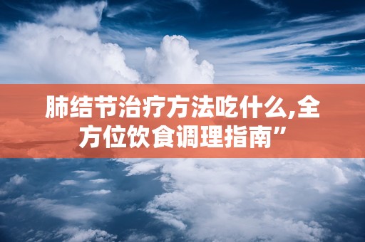 肺结节治疗方法吃什么,全方位饮食调理指南”