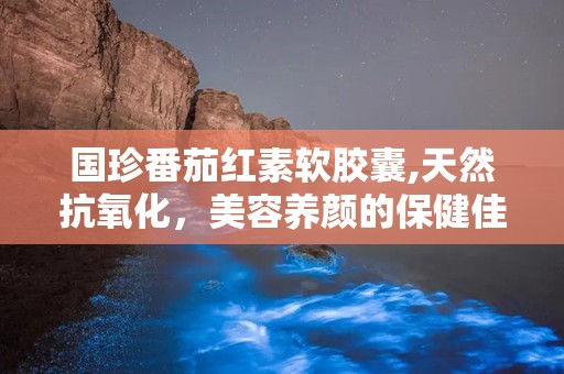 国珍番茄红素软胶囊,天然抗氧化，美容养颜的保健佳品