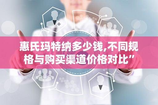 惠氏玛特纳多少钱,不同规格与购买渠道价格对比”