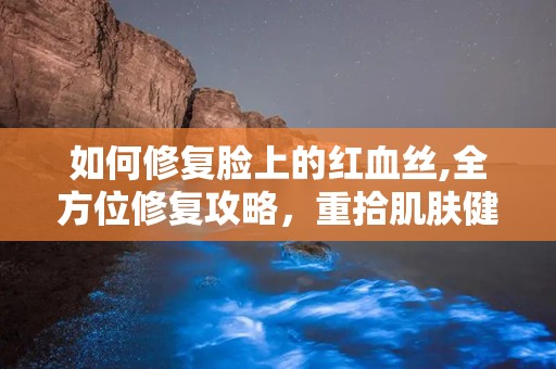 如何修复脸上的红血丝,全方位修复攻略，重拾肌肤健康光彩”