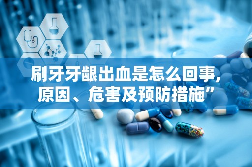 刷牙牙龈出血是怎么回事,原因、危害及预防措施”