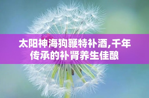 太阳神海狗鞭特补酒,千年传承的补肾养生佳酿