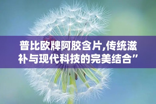 普比欧牌阿胶含片,传统滋补与现代科技的完美结合”