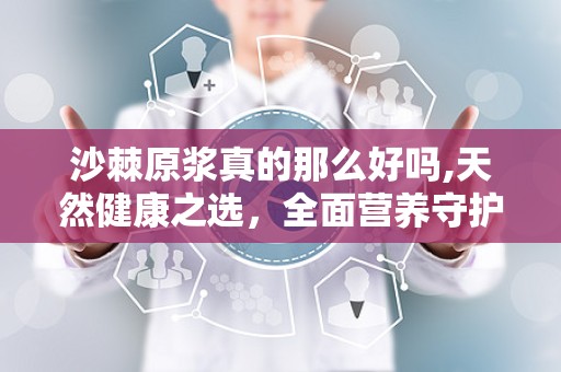 沙棘原浆真的那么好吗,天然健康之选，全面营养守护健康