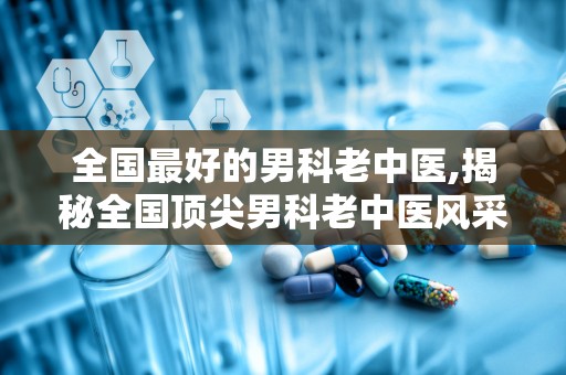 全国最好的男科老中医,揭秘全国顶尖男科老中医风采”