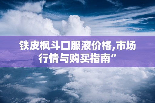 铁皮枫斗口服液价格,市场行情与购买指南”