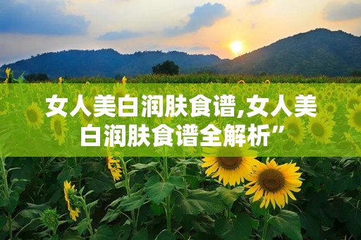 女人美白润肤食谱,女人美白润肤食谱全解析”