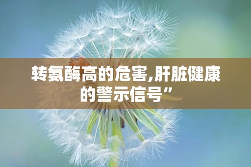 转氨酶高的危害,肝脏健康的警示信号”