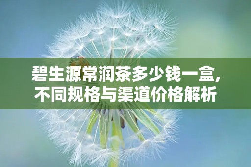 碧生源常润茶多少钱一盒,不同规格与渠道价格解析