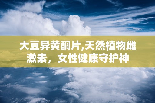 大豆异黄酮片,天然植物雌激素，女性健康守护神
