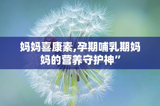 妈妈喜康素,孕期哺乳期妈妈的营养守护神”