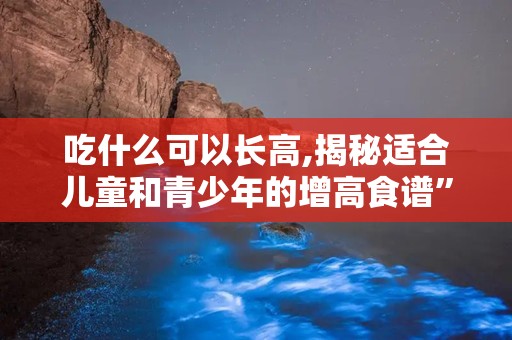吃什么可以长高,揭秘适合儿童和青少年的增高食谱”