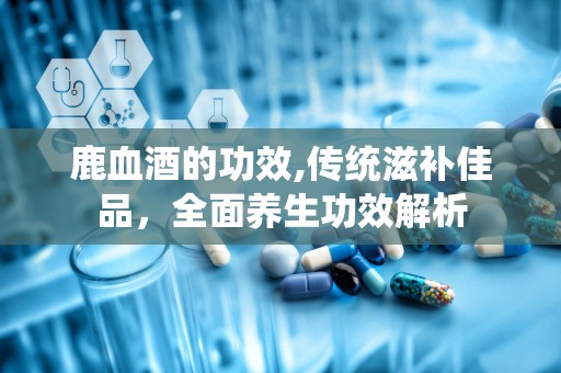 鹿血酒的功效,传统滋补佳品，全面养生功效解析