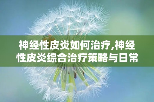 神经性皮炎如何治疗,神经性皮炎综合治疗策略与日常护理要点