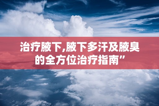 治疗腋下,腋下多汗及腋臭的全方位治疗指南”