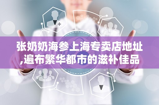 张奶奶海参上海专卖店地址,遍布繁华都市的滋补佳品聚集地”