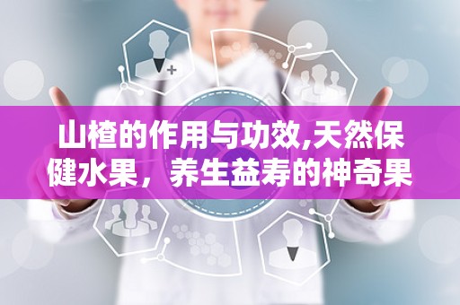 山楂的作用与功效,天然保健水果，养生益寿的神奇果实