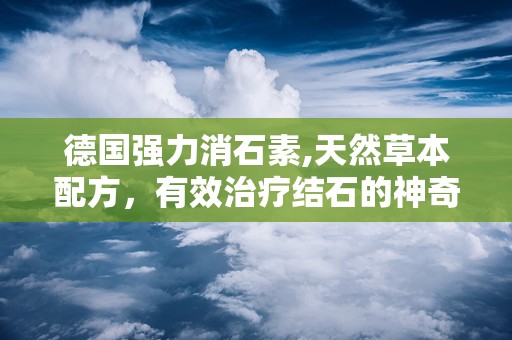 德国强力消石素,天然草本配方，有效治疗结石的神奇药物