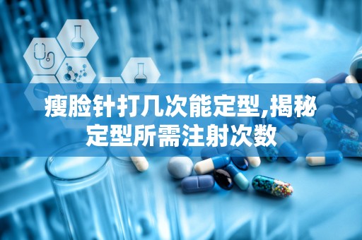 瘦脸针打几次能定型,揭秘定型所需注射次数