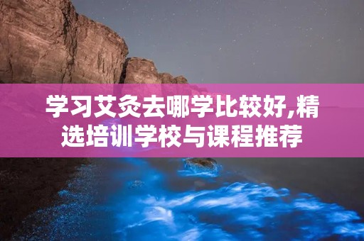 学习艾灸去哪学比较好,精选培训学校与课程推荐