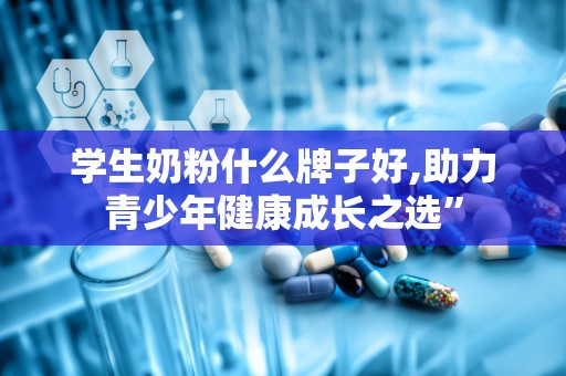 学生奶粉什么牌子好,助力青少年健康成长之选”