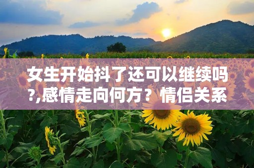 女生开始抖了还可以继续吗?,感情走向何方？情侣关系再升级挑战