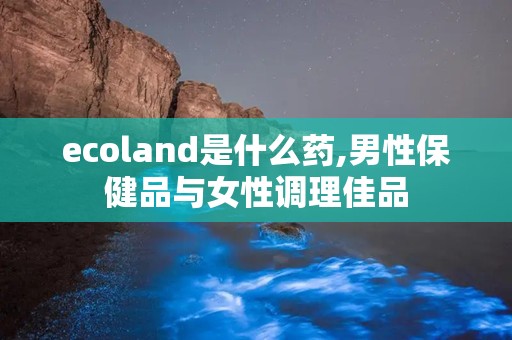 ecoland是什么药,男性保健品与女性调理佳品