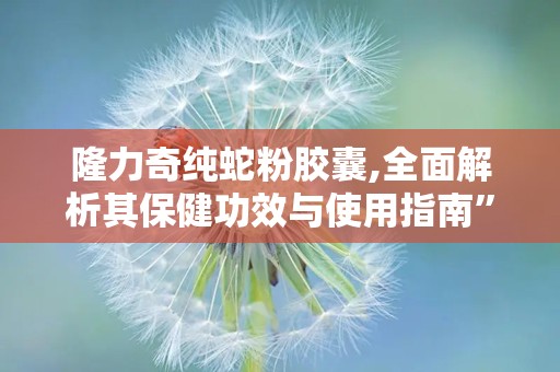 隆力奇纯蛇粉胶囊,全面解析其保健功效与使用指南”