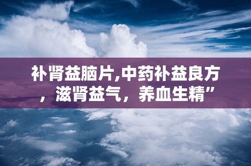 补肾益脑片,中药补益良方，滋肾益气，养血生精”