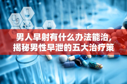 男人早射有什么办法能治,揭秘男性早泄的五大治疗策略