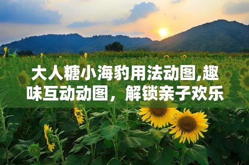 大人糖小海豹用法动图,趣味互动动图，解锁亲子欢乐时光