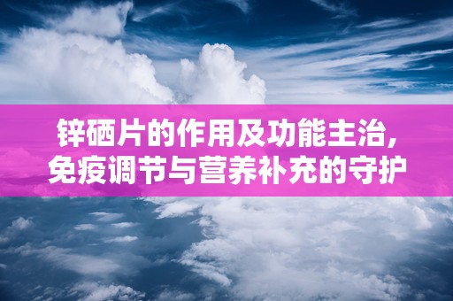 锌硒片的作用及功能主治,免疫调节与营养补充的守护者