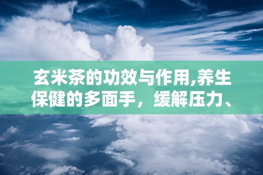玄米茶的功效与作用,养生保健的多面手，缓解压力、降脂减肥的茶中珍品
