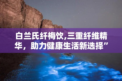 白兰氏纤梅饮,三重纤维精华，助力健康生活新选择”