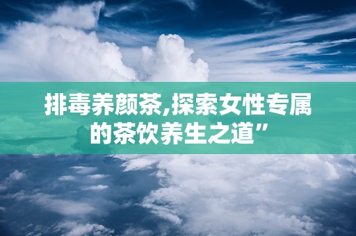 排毒养颜茶,探索女性专属的茶饮养生之道”