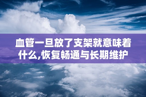 血管一旦放了支架就意味着什么,恢复畅通与长期维护的桥梁
