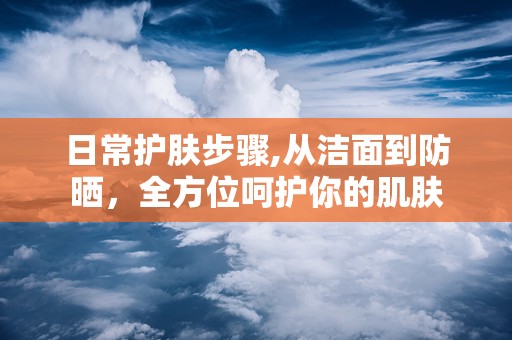 日常护肤步骤,从洁面到防晒，全方位呵护你的肌肤
