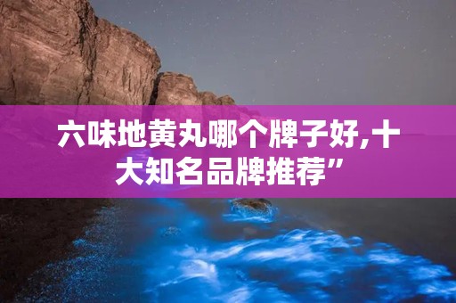 六味地黄丸哪个牌子好,十大知名品牌推荐”
